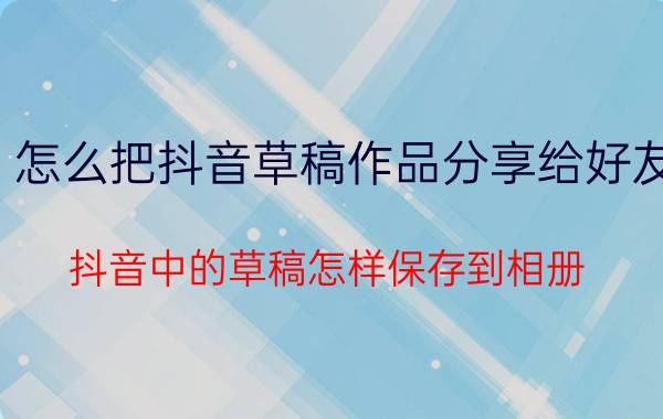 怎么把抖音草稿作品分享给好友 抖音中的草稿怎样保存到相册？